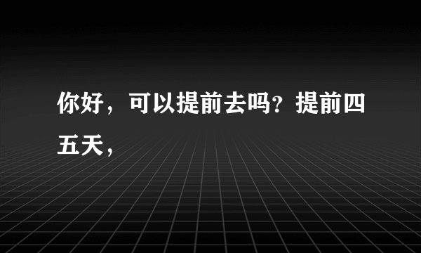 你好，可以提前去吗？提前四五天，