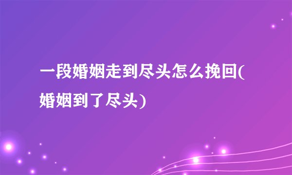 一段婚姻走到尽头怎么挽回(婚姻到了尽头)