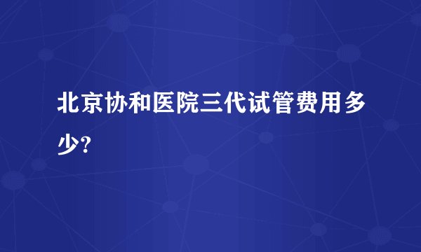 北京协和医院三代试管费用多少?