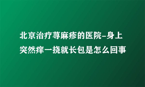 北京治疗荨麻疹的医院-身上突然痒一挠就长包是怎么回事