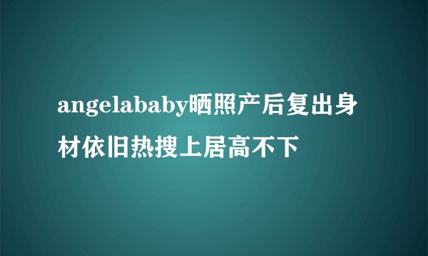 angelababy晒照产后复出身材依旧热搜上居高不下