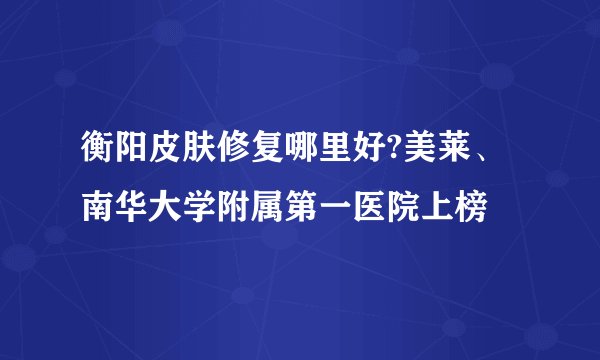 衡阳皮肤修复哪里好?美莱、南华大学附属第一医院上榜