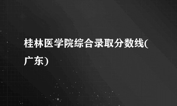 桂林医学院综合录取分数线(广东)