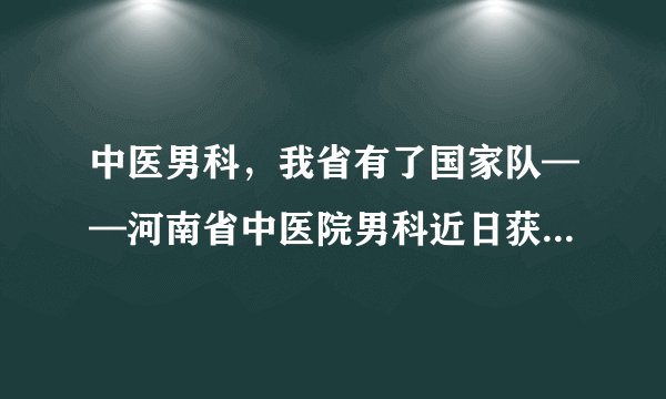 中医男科，我省有了国家队——河南省中医院男科近日获评国家级重点学科