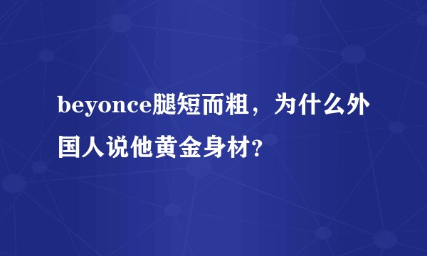 beyonce腿短而粗，为什么外国人说他黄金身材？