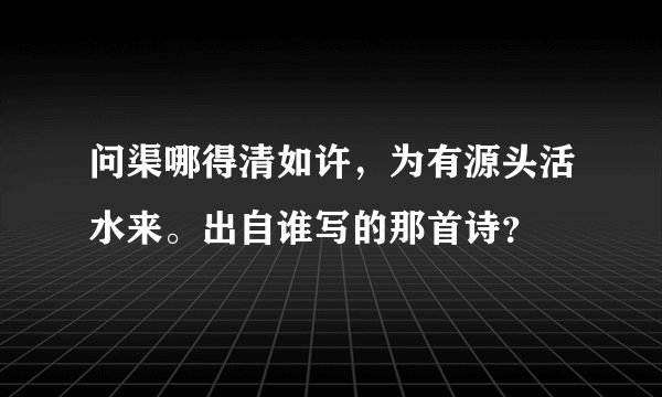 问渠哪得清如许，为有源头活水来。出自谁写的那首诗？
