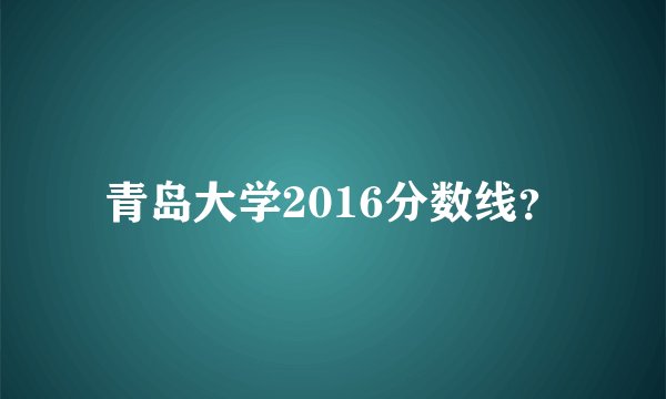 青岛大学2016分数线？