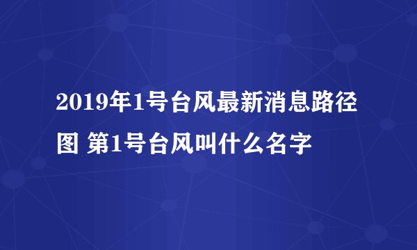 2019年1号台风最新消息路径图 第1号台风叫什么名字