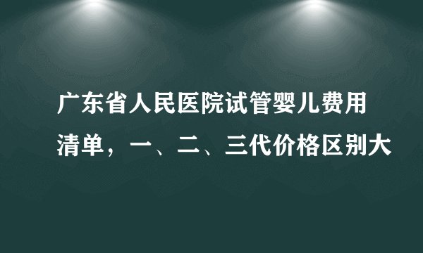 广东省人民医院试管婴儿费用清单，一、二、三代价格区别大