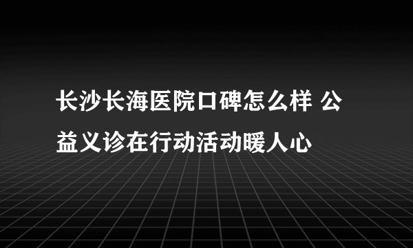 长沙长海医院口碑怎么样 公益义诊在行动活动暖人心