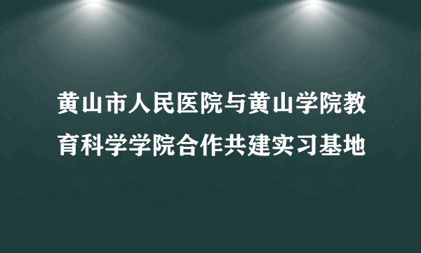 黄山市人民医院与黄山学院教育科学学院合作共建实习基地