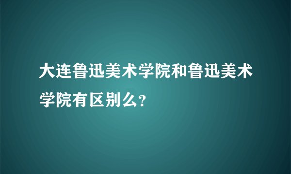 大连鲁迅美术学院和鲁迅美术学院有区别么？