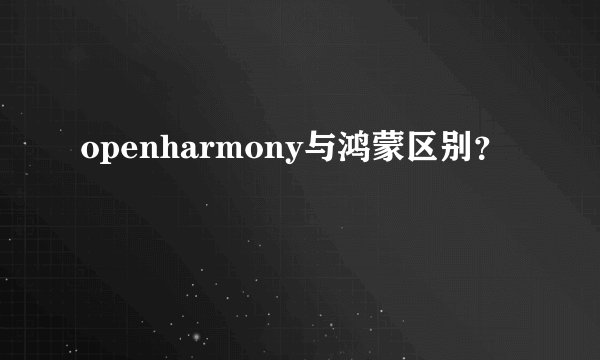 openharmony与鸿蒙区别？