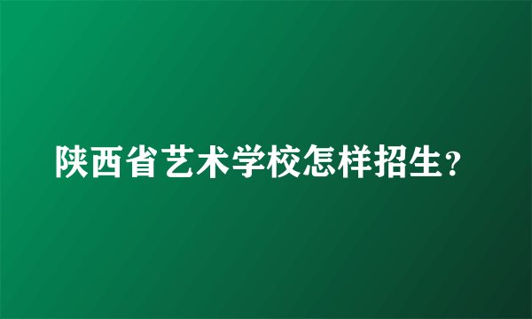 陕西省艺术学校怎样招生？