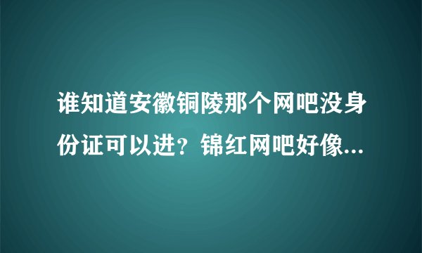 谁知道安徽铜陵那个网吧没身份证可以进？锦红网吧好像关门了！