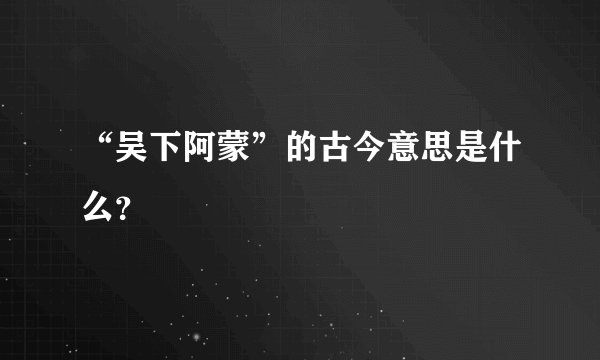 “吴下阿蒙”的古今意思是什么？