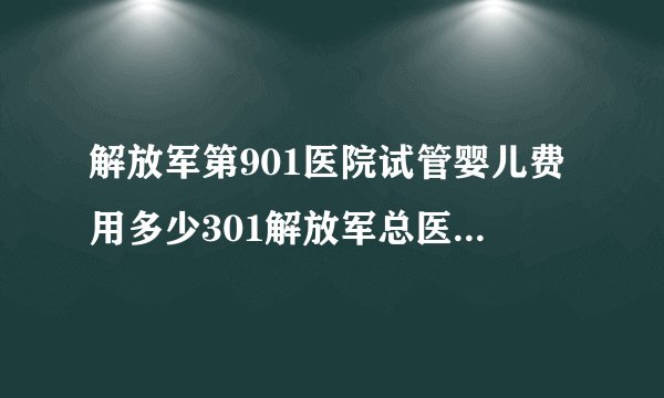 解放军第901医院试管婴儿费用多少301解放军总医院试管婴儿费用多少