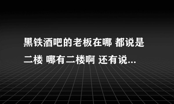 黑铁酒吧的老板在哪 都说是二楼 哪有二楼啊 还有说在酒吧里面 我没钥匙 怎么进去啊 都说证明解释