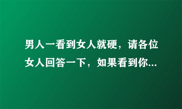 男人一看到女人就硬，请各位女人回答一下，如果看到你才会这样，你会有什么想法和反应？