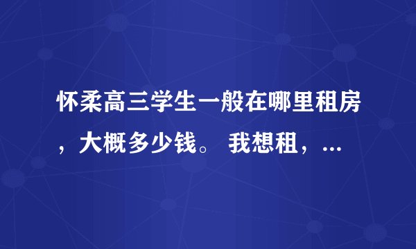 怀柔高三学生一般在哪里租房，大概多少钱。 我想租，越便宜越好，最好是平房单间，有床有桌子足以