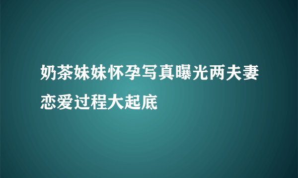 奶茶妹妹怀孕写真曝光两夫妻恋爱过程大起底