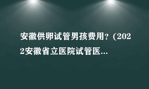 安徽供卵试管男孩费用？(2022安徽省立医院试管医生排名)