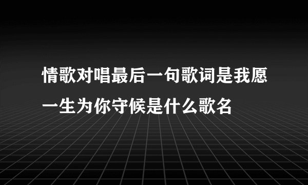 情歌对唱最后一句歌词是我愿一生为你守候是什么歌名