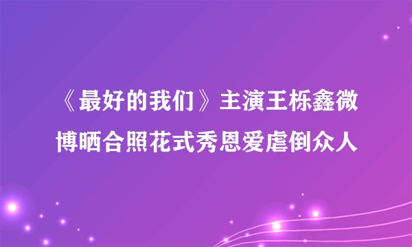 《最好的我们》主演王栎鑫微博晒合照花式秀恩爱虐倒众人