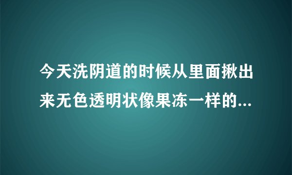 今天洗阴道的时候从里面揪出来无色透明状像果冻一样的是什么啊