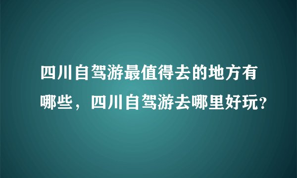 四川自驾游最值得去的地方有哪些，四川自驾游去哪里好玩？