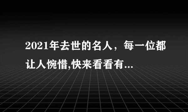 2021年去世的名人，每一位都让人惋惜,快来看看有你认识的吗