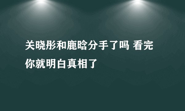 关晓彤和鹿晗分手了吗 看完你就明白真相了