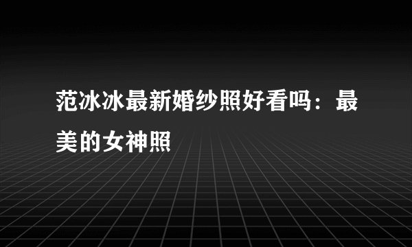 范冰冰最新婚纱照好看吗:最美的女神照