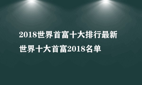 2018世界首富十大排行最新 世界十大首富2018名单