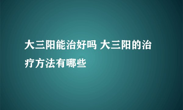 大三阳能治好吗 大三阳的治疗方法有哪些