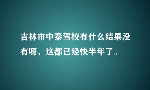 吉林市中泰驾校有什么结果没有呀，这都已经快半年了。