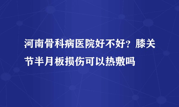 河南骨科病医院好不好？膝关节半月板损伤可以热敷吗