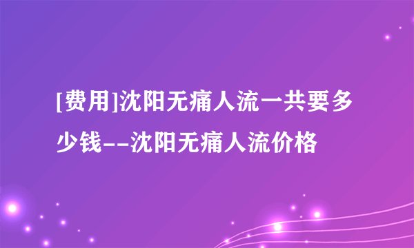 [费用]沈阳无痛人流一共要多少钱--沈阳无痛人流价格