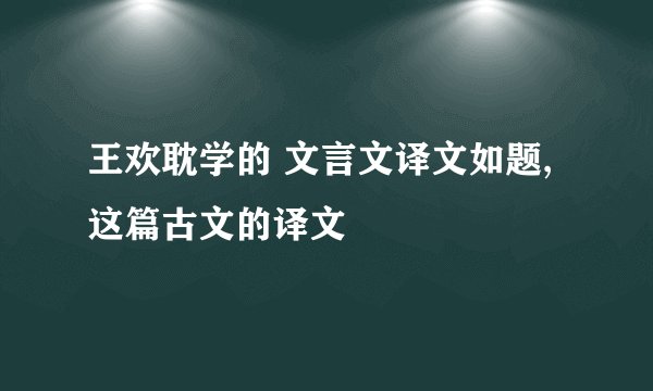 王欢耽学的 文言文译文如题,这篇古文的译文
