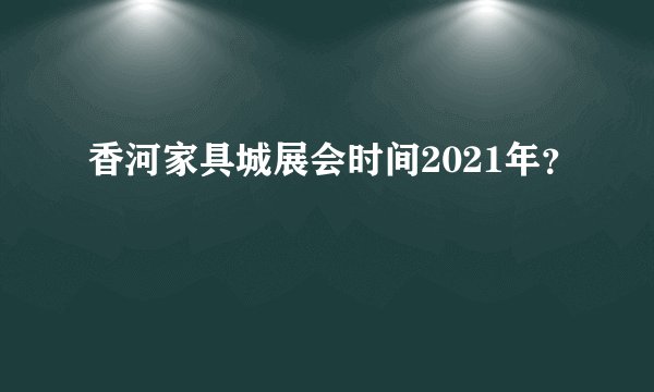香河家具城展会时间2021年？