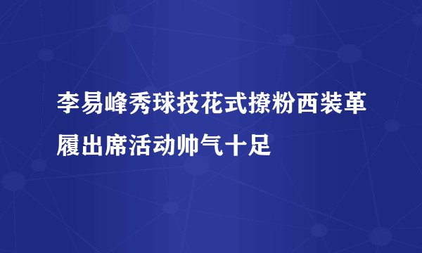 李易峰秀球技花式撩粉西装革履出席活动帅气十足