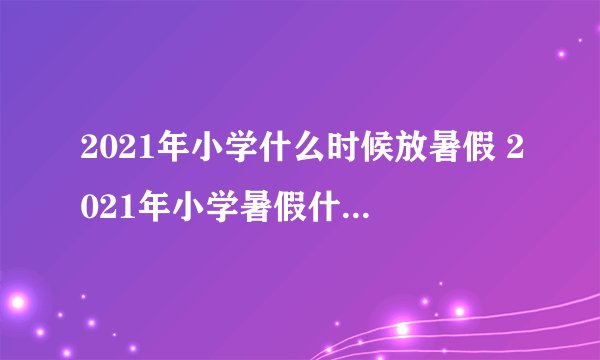 2021年小学什么时候放暑假 2021年小学暑假什么时候放