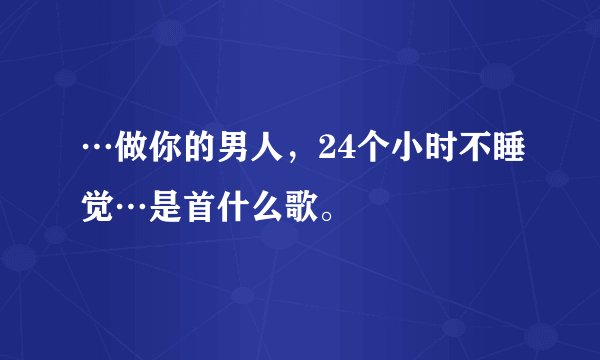 …做你的男人，24个小时不睡觉…是首什么歌。