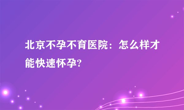 北京不孕不育医院：怎么样才能快速怀孕?