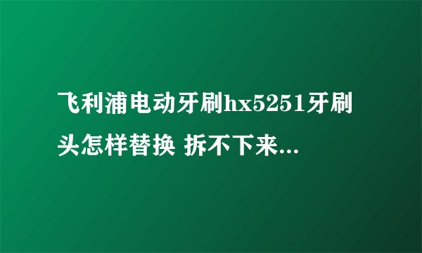 飞利浦电动牙刷hx5251牙刷头怎样替换 拆不下来，不会拆