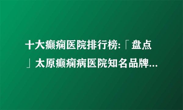 十大癫痫医院排行榜:「盘点」太原癫痫病医院知名品牌十大排名-癫痫发病原因？