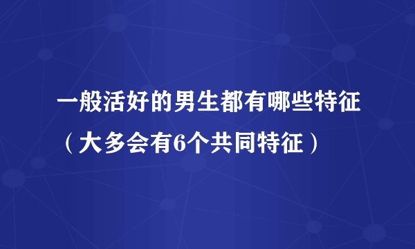 一般活好的男生都有哪些特征（大多会有6个共同特征）