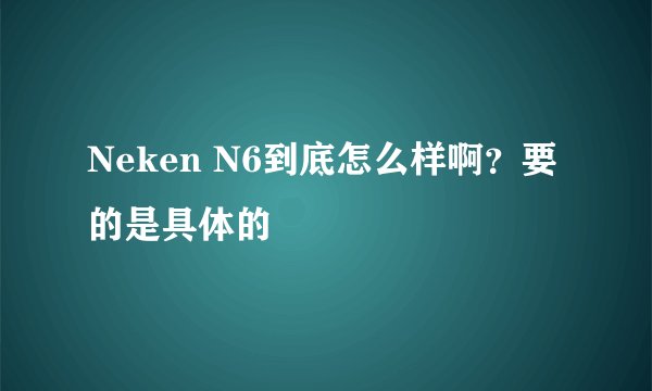 Neken N6到底怎么样啊？要的是具体的