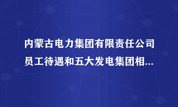 内蒙古电力集团有限责任公司员工待遇和五大发电集团相比怎么样