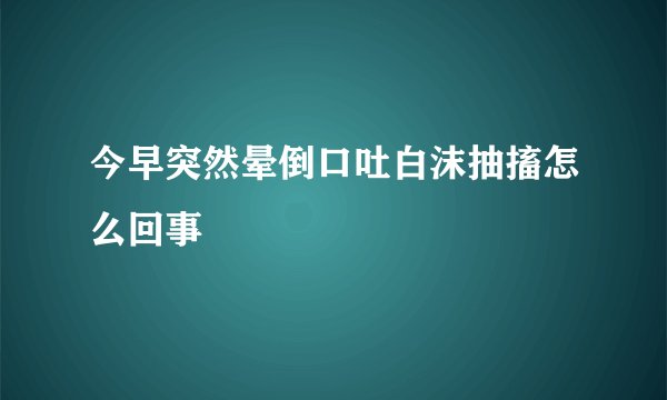今早突然晕倒口吐白沫抽搐怎么回事